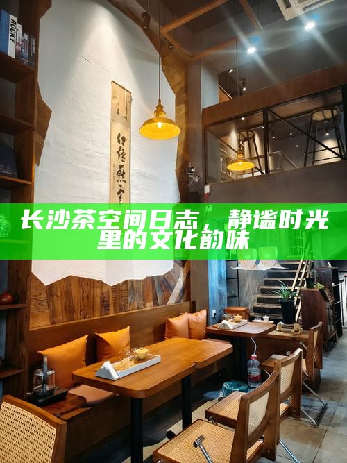 长沙茶空间日志,静谧时光里的文化韵味