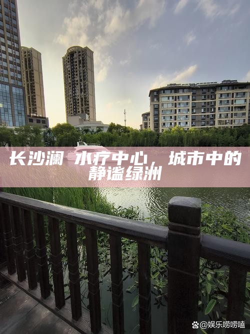 长沙澜渼水疗中心,城市中的静谧绿洲