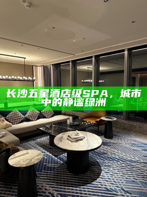 长沙五星酒店级SPA,城市中的静谧绿洲